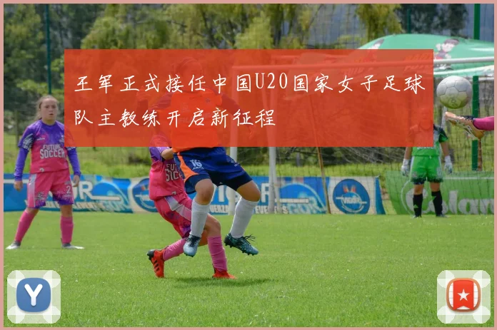 王军正式接任中国U20国家女子足球队主教练开启新征程