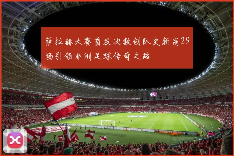 萨拉赫大赛首发次数创队史新高29场引领非洲足球传奇之路