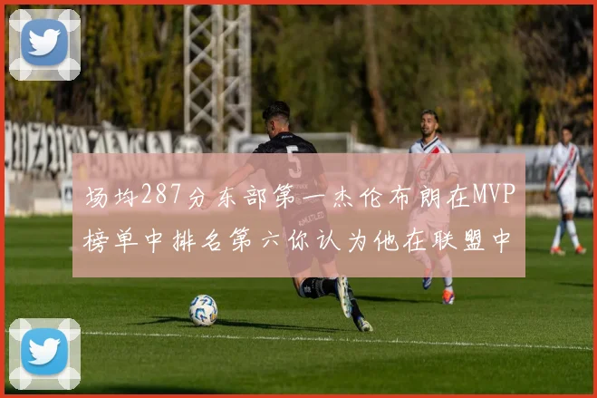 场均287分东部第一杰伦布朗在MVP榜单中排名第六你认为他在联盟中应排第几
