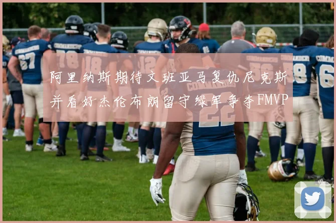 阿里纳斯期待文班亚马复仇尼克斯并看好杰伦布朗留守绿军争夺FMVP