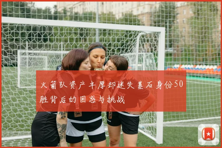 火箭队资产丰厚却迷失基石身份50胜背后的困惑与挑战