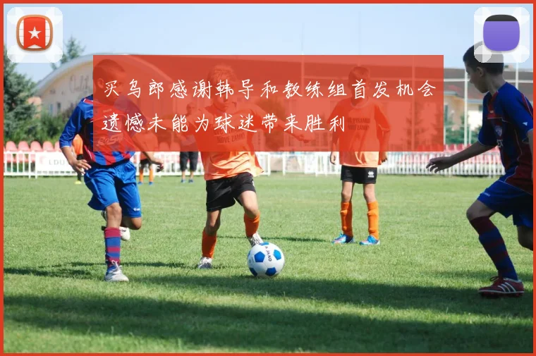买乌郎感谢韩导和教练组首发机会遗憾未能为球迷带来胜利