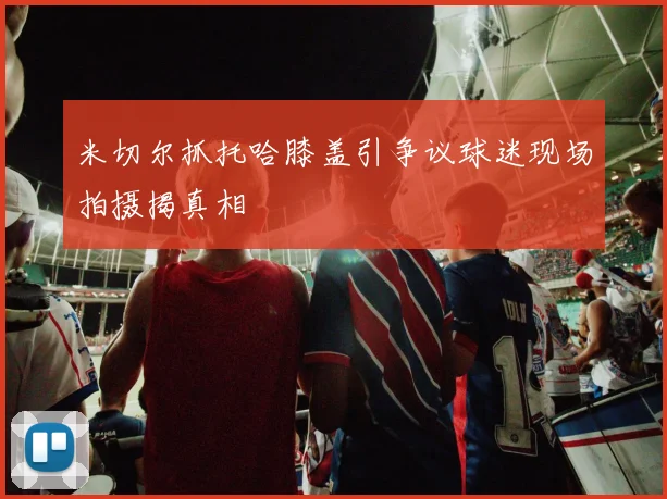 米切尔抓托哈膝盖引争议球迷现场拍摄揭真相
