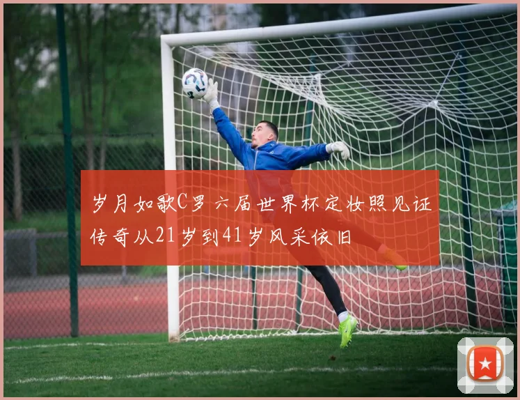 岁月如歌C罗六届世界杯定妆照见证传奇从21岁到41岁风采依旧