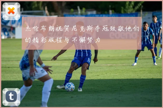 杰伦布朗祝贺尼克斯夺冠致敬他们的精彩旅程与不懈努力