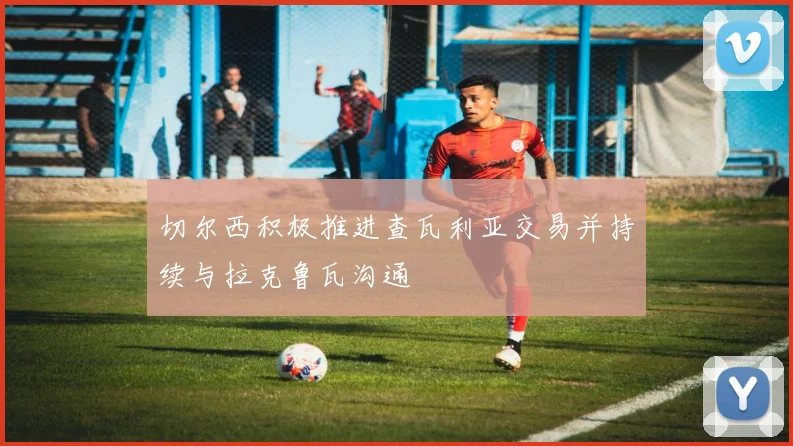 切尔西积极推进查瓦利亚交易并持续与拉克鲁瓦沟通